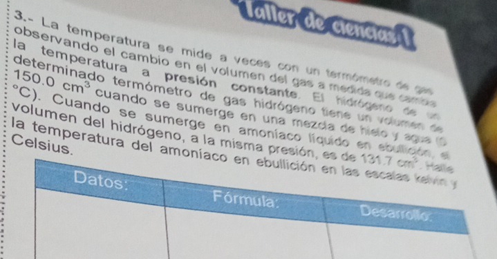 Taller de ciencias 1
3- La temperatura se mide a veces con un termômetro de can
observando el cambio en el volumen del gas a medida que camon
la temperatura a presión constante. El hidrógero de 
determinado termómetro de gas hidrógeno tiene un volumen de
150.0cm^3 (C). Cuando se sumerge en amoníaco líquido en eo
cuando se sumerge en una mezcía de hielo y ague (
volumen del hidrógeno, a la misma presión, es de
Celsius.
a
la temperatura del amoníaco