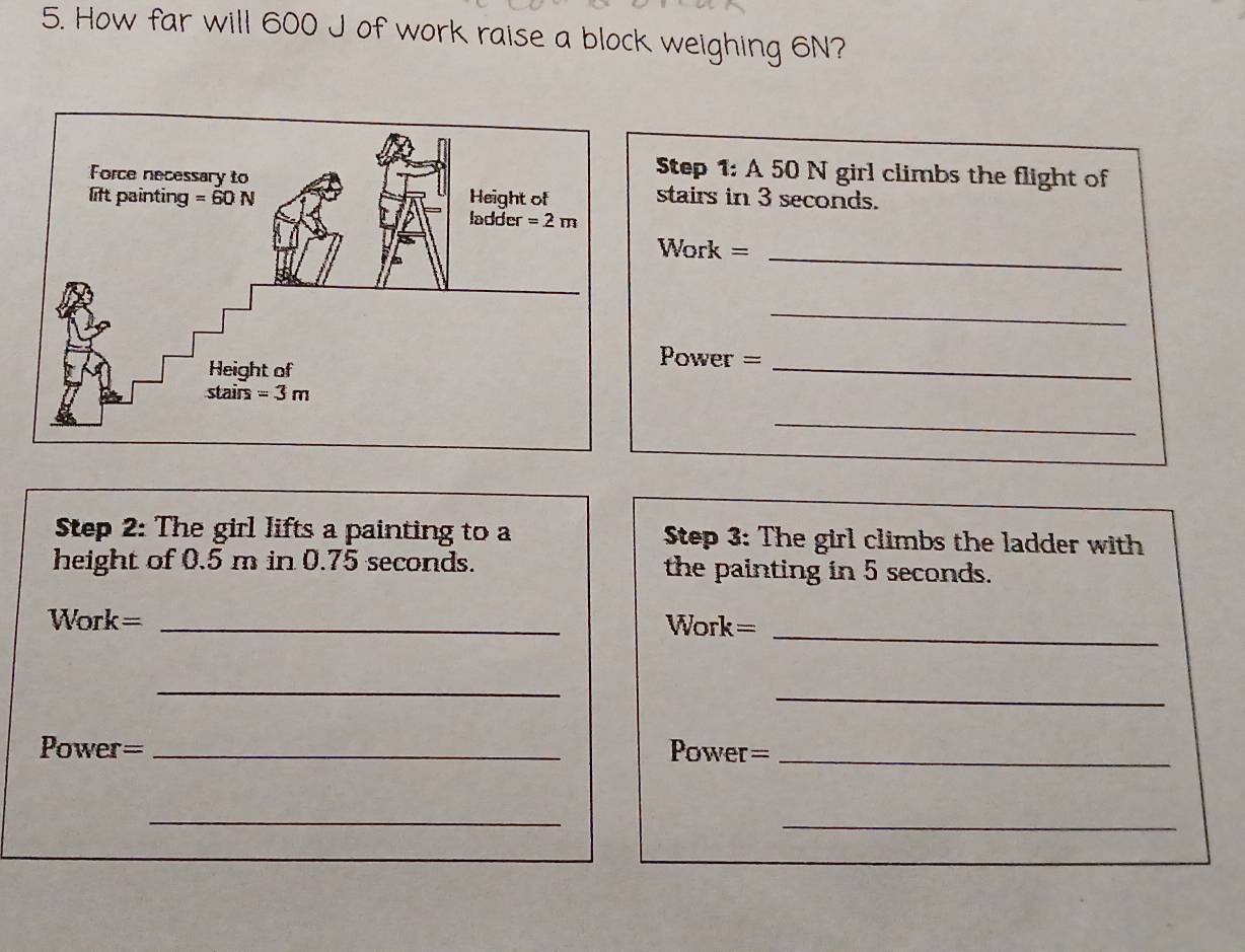 How far will 600 J of work raise a block weighing 6N?
Step 1: A 50 N girl climbs the flight of
stairs in 3 seconds.
Work =_
_
Power =_
_
Step 2: The girl lifts a painting to a  Step 3: The girl climbs the ladder with
height of 0.5 m in 0.75 seconds. the painting in 5 seconds.
Work= _Work=_
_
_
Power= _Power =_
_
_