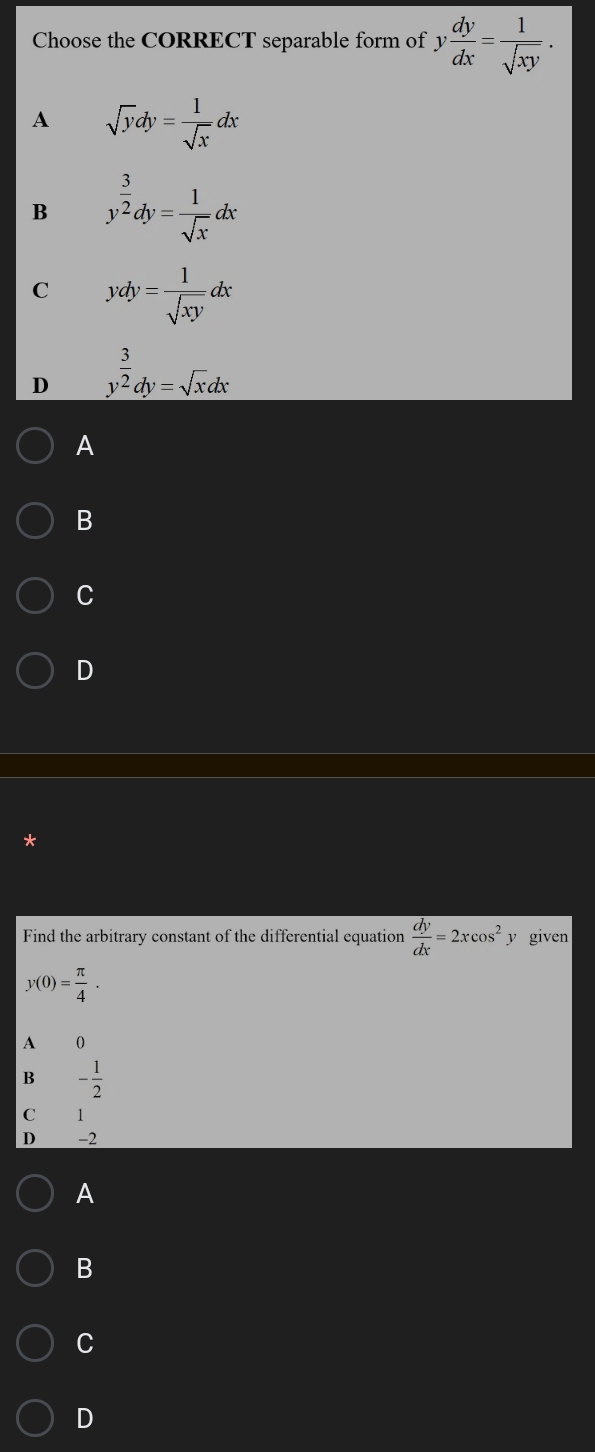 Choose the CORRECT separable form of 3 y dy/dx = 1/sqrt(xy) .
A sqrt(y)dy= 1/sqrt(x) dx
B y^(frac 3)2dy= 1/sqrt(x) dx
C ydy= 1/sqrt(xy) dx
D y^(frac 3)2dy=sqrt(x)dx
A
B
C
D
Find the arbitrary constant of the differential equation  dy/dx =2xcos^2: y given
y(0)= π /4 .
A 0
B - 1/2 
C 1
D -2
A
B
C
D