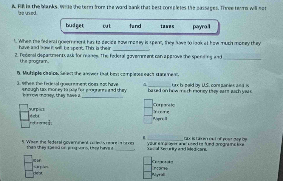 Fill in the blanks. Write the term from the word bank that best completes the passages. Three terms will not
be used.
budget cut fund taxes payroll
1. When the federal government has to decide how money is spent, they have to look at how much money they
have and how it will be spent. This is their_
2. Federal departments ask for money. The federal government can approve the spending and_
the program.
B. Multiple choice. Select the answer that best completes each statement.
3. When the federal government does not have 4._ tax is paid by U.S. companies and is
enough tax money to pay for programs and they based on how much money they earn each year.
borrow money, they have a_
.
Corporate
surplus Income
debt
Payroll
retirement
6._ tax is taken out of your pay by
5. When the federal government collects more in taxes your employer and used to fund programs like
than they spend on programs, they have a _Social Security and Medicare.
loan Corporate
surplus Income
debt Payroll