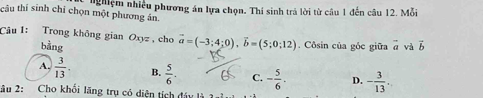 nShiệm nhiều phương án lựa chọn. Thí sinh trả lời từ câu 1 đến câu 12. Mỗi
câu thí sinh chỉ chọn một phương án.
Câu 1: Trong không gian Oxyz , cho vector a=(-3;4;0), vector b=(5;0;12). Côsin của góc giữa vector a và vector b
bằng
A.  3/13 .
B.  5/6 .
C. - 5/6 . - 3/13 . 
D.
2âu 2: Cho khối lăng trụ có diện tích đáy là