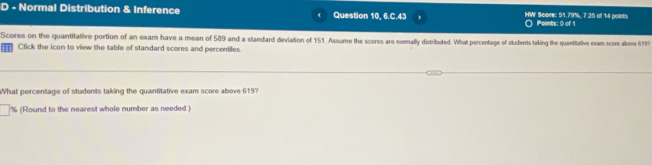 Normal Distribution & Inference Question 10, 6.C.43 IHIW' Score: 51.79%, 7.25 of 14 points Points: 0 of 1 
Scores on the quantitative portion of an exam have a mean of 589 and a standard deviation of 151. Assume the scores are nomally distributed. What percentage of students taking the quantitalive exam score abeve 6197
| Click the icon to view the table of standard scores and percentiles 
What percentage of students taking the quantitative exam score above 619?
% (Round to the nearest whole number as needed )