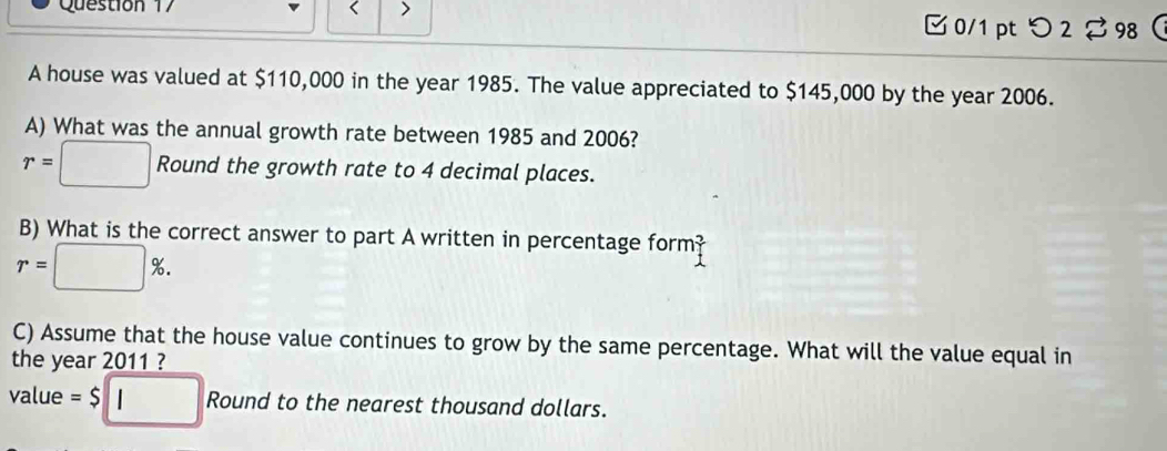 < > 
□ 0/1 pt つ 2 98 
A house was valued at $110,000 in the year 1985. The value appreciated to $145,000 by the year 2006. 
A) What was the annual growth rate between 1985 and 2006?
r=□ Round the growth rate to 4 decimal places. 
B) What is the correct answer to part A written in percentage form
r=□ %. 
C) Assume that the house value continues to grow by the same percentage. What will the value equal in 
the year 2011 ? 
value =$□ Round to the nearest thousand dollars.