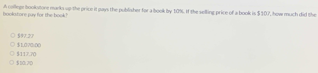 A college bookstore marks up the price it pays the publisher for a book by 10%. If the selling price of a book is $107, how much did the
bookstore pay for the book?
$97.27
$1,070.00
$117.70
$10.70