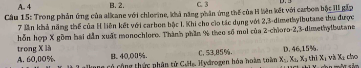 A. 4 B. 2. C. 3 D. 3
Câu 15: Trong phản ứng của alkane với chlorine, khả năng phản ứng thế của H liên kết với carbon bậc III gấp
7 lần khả năng thế của H liên kết với carbon bậc I. Khi cho clo tác dụng với 2, 3 -dimethylbutane thu được
hỗn hợp X gồm hai dẫn xuất monochloro. Thành phần % theo số mol của 2 -chloro -2, 3 -dimethylbutane
trong X là
A. 60,00%. B. 40,00%. C. 53,85%. D. 46,15%. thì X_1 và X_2 cho
b e có cộng thức phân tử C_4H_8. . Hydrogen hóa hoàn toàn X_1, X_2, X_3
cho một sản