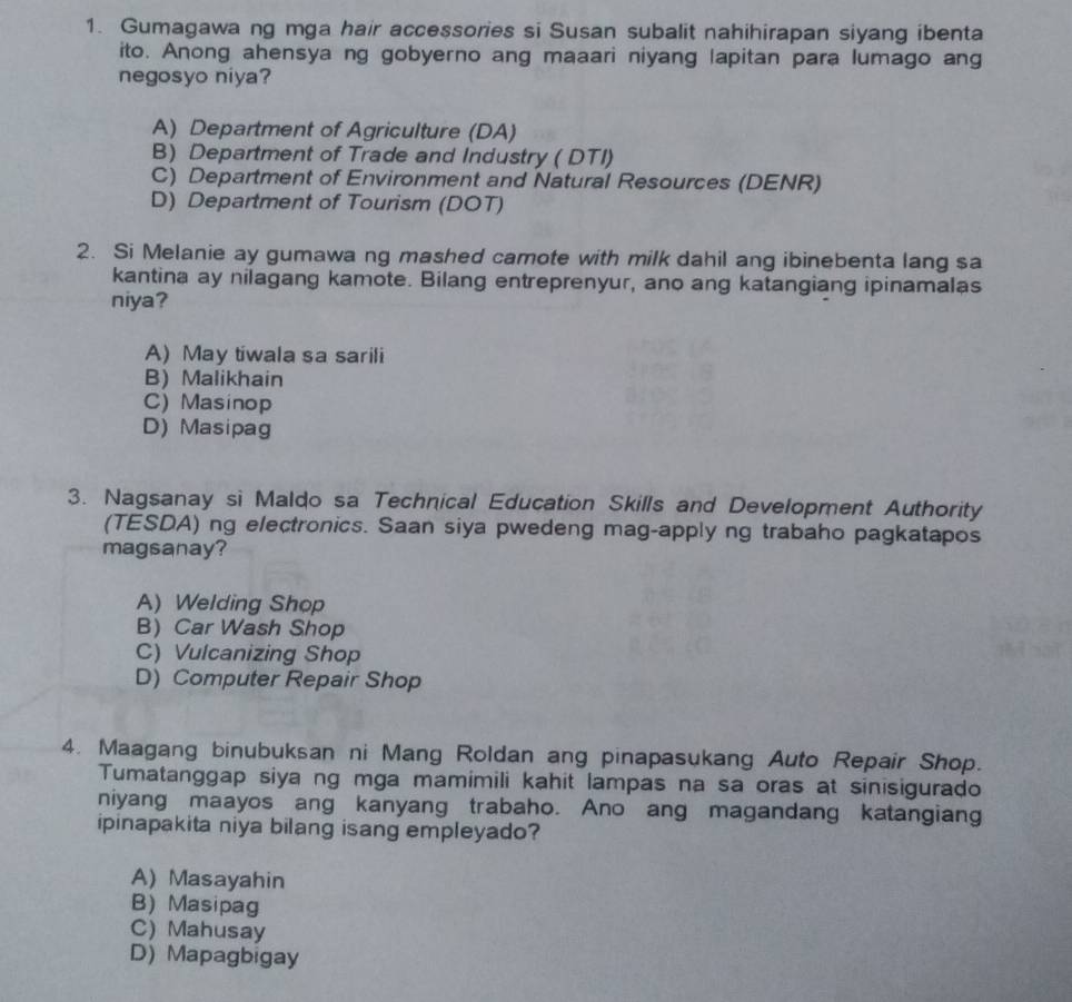 Gumagawa ng mga hair accessories si Susan subalit nahihirapan siyang ibenta
ito. Anong ahensya ng gobyerno ang maaari niyang lapitan para lumago ang
negosyo niya?
A) Department of Agriculture (DA)
B) Department of Trade and Industry ( DTI)
C) Department of Environment and Natural Resources (DENR)
D) Department of Tourism (DOT)
2. Si Melanie ay gumawa ng mashed camote with milk dahil ang ibinebenta lang sa
kantina ay nilagang kamote. Bilang entreprenyur, ano ang katangiang ipinamalas
niya?
A) May tiwala sa sarili
B) Malikhain
C) Masinop
D) Masipag
3. Nagsanay si Maldo sa Technical Education Skills and Development Authority
(TESDA) ng electronics. Saan siya pwedeng mag-apply ng trabaho pagkatapos
magsanay?
A) Welding Shop
B)Car Wash Shop
C) Vulcanizing Shop
D) Computer Repair Shop
4. Maagang binubuksan ni Mang Roldan ang pinapasukang Auto Repair Shop.
Tumatanggap siya ng mga mamimili kahit lampas na sa oras at sinisigurado
niyang maayos ang kanyang trabaho. Ano ang magandang katangiang
ipinapakita niya bilang isang empleyado?
A) Masayahin
B) Masipag
C) Mahusay
D) Mapagbigay