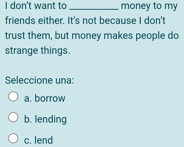 don't want to _money to my
friends either. It's not because I don't
trust them, but money makes people do
strange things.
Seleccione una:
a. borrow
b. lending
c. lend