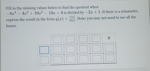 Fill in the missing values below to find the quotient when
-8x^4-4x^3+10x^2-19x+6 is divided by -2x+1. If there is a remainder,
express the result in the form q(x)+ r(x)/b(x) . Note: you may not need to use all the
boxes.
R