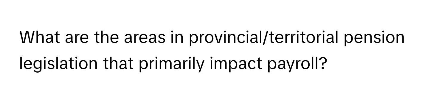 What are the areas in provincial/territorial pension legislation that primarily impact payroll?