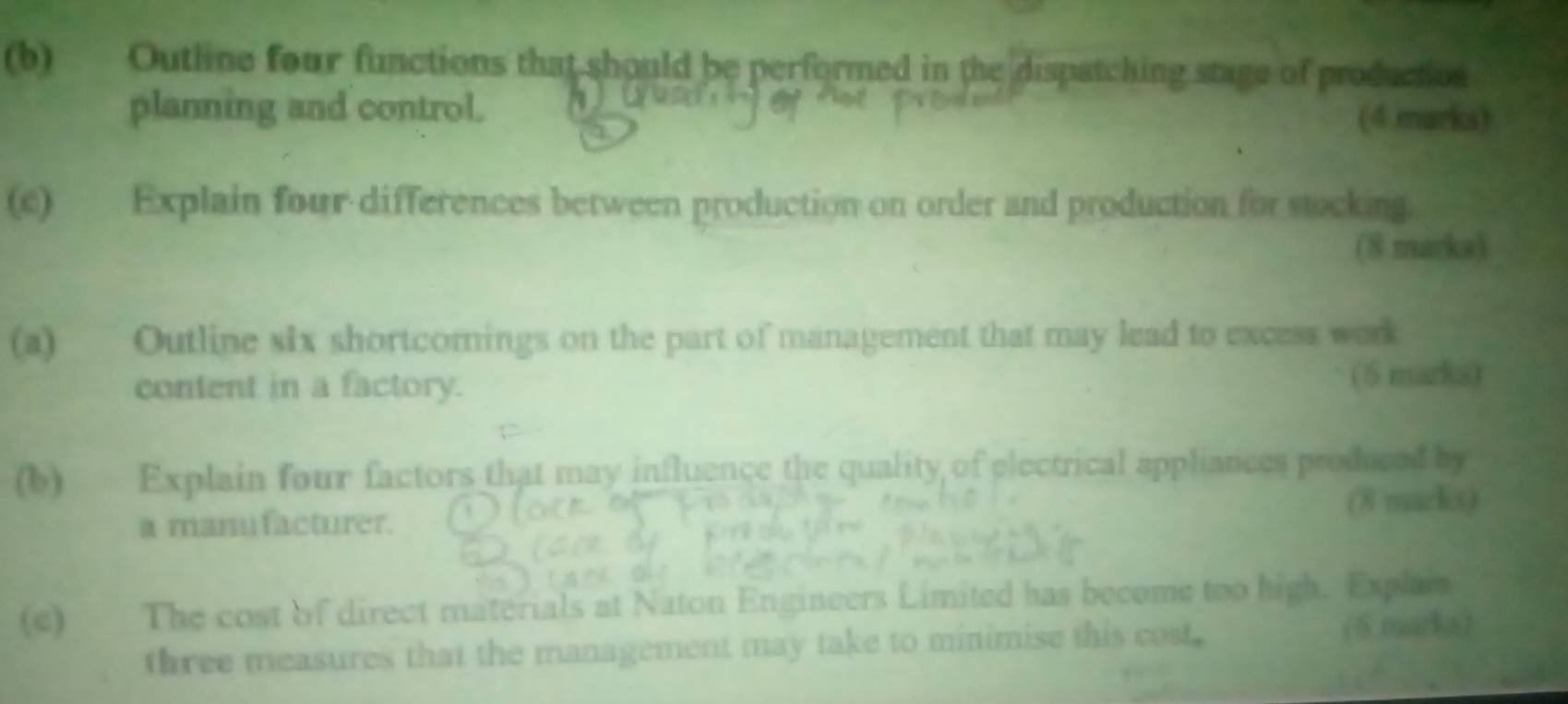 Outline four functions that should be performed in the dispatching stage of production 
planning and control. 
(4.marks) 
(c) Explain four differences between production on order and production for stocking. 
(8 marks) 
(a) Outline six shortcomnings on the part of management that may lead to excess work 
content in a factory. ( 5 marka) 
(b) Explain four factors that may influence the quality of electrical appliances produced by 
a manu facturer. (8 macks) 
(c) The cost of direct materials at Naton Engineers Limited has become too high. Explain 
three measures that the management may take to minimise this cost. (6 marks)