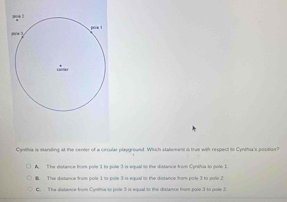 Cynthia is standing at the center of a circular playground. Which statement is true with respect to Cynthia's position?
A. The distance from pole 1 to pole 3 is equal to the distance from Cynthia to pole 1
B. The distance from pole 1 to pole 3 is equal to the distance from pole 3 to pole 2.
C. The distance from Cynthia to pole 3 is equal to the distance from pole 3 to pole 2