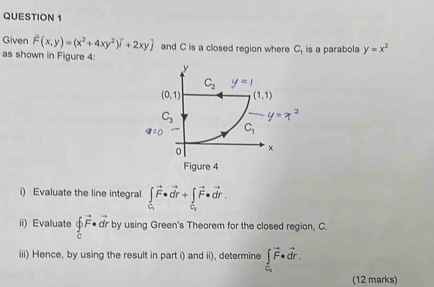 Given vector F(x,y)=(x^2+4xy^2)vector i+2xyvector j and C is a closed region where C_1 is a parabola y=x^2
as shown in Figure 4:
i) Evaluate the line integral ∈tlimits _C_1vector F· vector dr+∈tlimits _C_2vector F· vector dr.
ii) Evaluate ∈tlimits _cvector F· vector dr by using Green's Theorem for the closed region, C.
iii) Hence, by using the result in part i) and ii), determine ∈tlimits _C_3vector F· vector dr.
(12 marks)