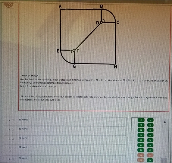 JALAN DI TAMAN
Gambar berikut merupakan gambar sketsa jalan di taman, dengan AB=AE=CH=HG=90 m dan EF=FG=BD=DC=30m. Jalan BC dan EG
lintasannya berbentuk seperempat busur lingkaran.
Dititik F dan D terdapat air mancur.
Jika Ayub berjalan-jalan ditaman tersebut dengan kecepatan rata-rata 5 km/jam berapa kira-kira waktu yang dibutuhkan Ayub untuk melintasi
keliling taman tersebut sebanyak 3 kali?
A. 16 menit 47 48
4 9
B. 18 menit
51
53 54
C. 20 menit
55 56
D. 22 menit $T 58
59 60
q
E. 25 menit
64