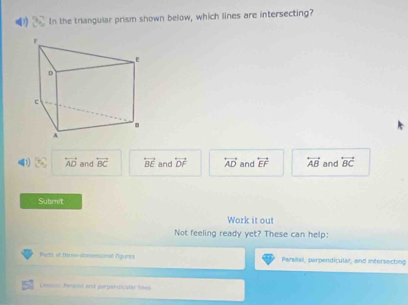 D In the triangular prism shown below, which lines are intersecting?
D overleftrightarrow AD and overleftrightarrow BC overleftrightarrow BE and overleftrightarrow DF overleftrightarrow AD and overleftrightarrow EF overleftrightarrow AB and overleftrightarrow BC
Submit
Work it out
Not feeling ready yet? These can help:
Perts of three-dineesional fgures Parallel, perpendicular, and intersecting
Lesssar Persiel and perpandicular lines