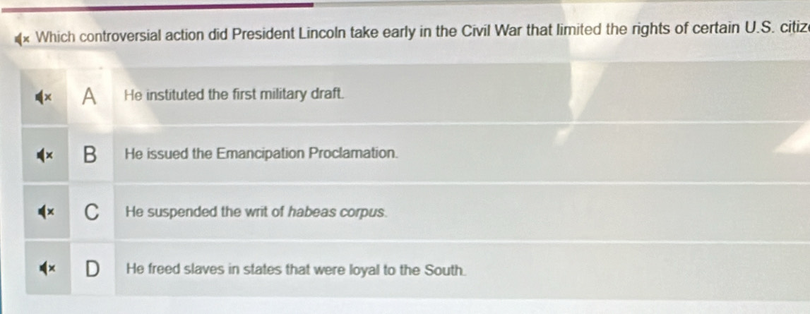 Which controversial action did President Lincoln take early in the Civil War that limited the rights of certain U.S. citiz
A He instituted the first military draft.
B He issued the Emancipation Proclamation.
C He suspended the writ of habeas corpus.
He freed slaves in states that were loyal to the South.