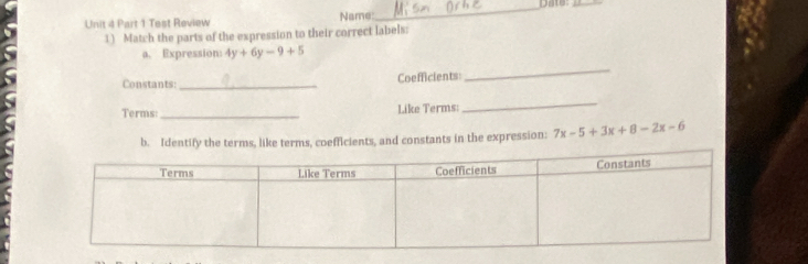 Test Review Name:_ Date:_ 
1) Match the parts of the expression to their correct labels: 
a. Expression: 4y+6y-9+5
Constants _Coefficients 
_ 
Terms: _Like Terms: 
_ 
b. Identify the terms, like terms, coefficients, and constants in the expression: 7x-5+3x+8-2x-6