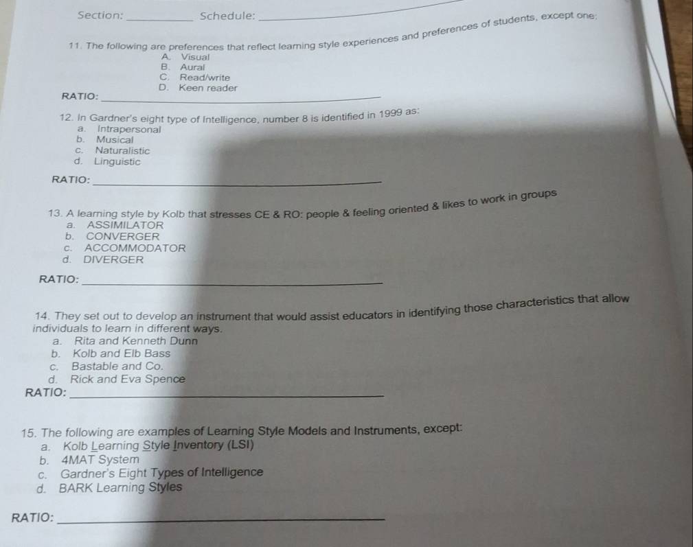 Schedule:
_
11. The following are preferences that reflect learing style experiences and preferences of students, except one
A. Visual
B. Aural
C. Read/write
D. Keen reader
RATIO:_
12. In Gardner's eight type of Intelligence, number 8 is identified in 1999 as:
a. Intrapersonal
b. Musical
c. Naturalistic
d. Linguistic
RATIO:_
13. A learning style by Kolb that stresses CE & RO: people & feeling oriented & likes to work in groups
a. ASSIMILATOR
b. CONVERGER
c. ACCOMMODATOR
d. DIVERGER
RATIO:_
14. They set out to develop an instrument that would assist educators in identifying those characteristics that allow
individuals to learn in different ways.
a. Rita and Kenneth Dunn
b. Kolb and Elb Bass
c. Bastable and Co.
d. Rick and Eva Spence
RATIO:_
15. The following are examples of Learning Style Models and Instruments, except:
a. Kolb Learning Style Inventory (LSI)
b. 4MAT System
c. Gardner's Eight Types of Intelligence
d. BARK Learning Styles
RATIO:_