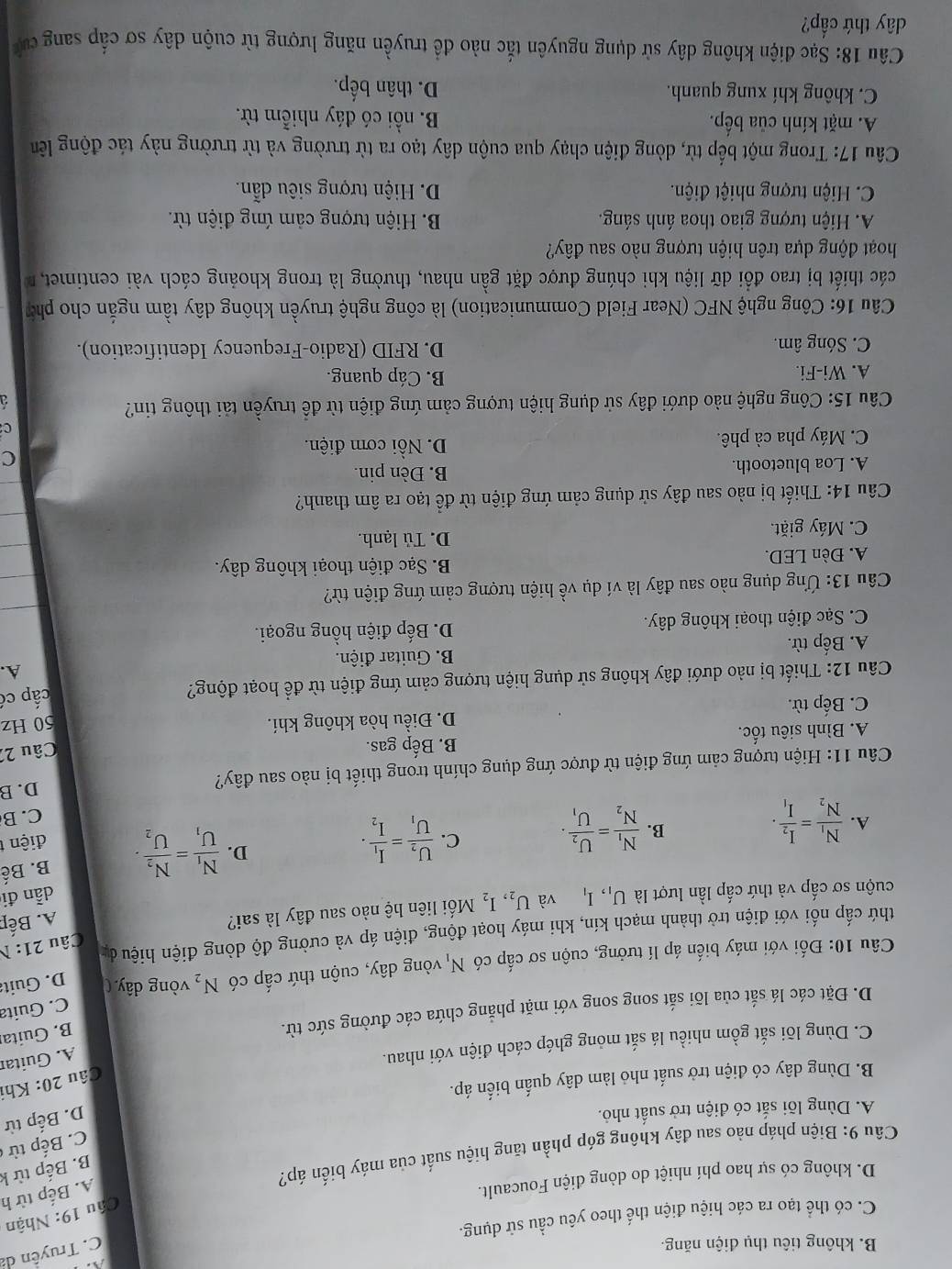 B. không tiêu thụ điện năng.
C. Truyền da
C. có thể tạo ra các hiệu điện thể theo yêu cầu sử dụng.
Câu 19: Nhận
D. không có sự hao phí nhiệt do dòng điện Foucault.
A. Bếp từ h
Câu 9: Biện pháp nào sau đây không góp phần tăng hiệu suất của máy biến áp?
B. Bếp từ k
C. Bếp từ c
A. Dùng lõi sắt có điện trở suất nhỏ.
D. Bếp từ
Câu 20: Kh
B. Dùng dây có điện trở suất nhỏ làm dây quấn biển áp.
C. Dùng lõi sắt gồm nhiều lá sắt mỏng ghép cách điện với nhau.
A. Guitar
D. Đặt các lá sắt của lõi sắt song song với mặt phẳng chứa các đường sức từ.
B. Guitai
C. Guita
Câu 10: Đối với máy biến áp lí tưởng, cuộn sơ cấp có N_1 vòng dây, cuộn thứ cấp có N_2 vòng dây ( D. Guita
thứ cấp nối với điện trờ thành mạch kín, khi máy hoạt động, điện áp và cường độ dòng điện hiệu đự Câu 21:1
cuộn sơ cấp và thứ cấp lần lượt là U_1,I_1 và U_2,I_2 Mối liên hệ nào sau đây là sai?
A. Bếp
dẫn đi
B.
A. frac N_1N_2=frac I_2I_1. frac N_1N_2=frac U_2U_1.
D. frac N_1U_1=frac N_2U_2. B. Bế
C. frac U_2U_1=frac I_1I_2. điện 
C. B
Câu 11: Hiện tượng cảm ứng điện từ được ứng dụng chính trong thiết bị nào sau đây?
D. B
A. Bình siêu tốc. B. Bếp gas.
Câu 22
C. Bếp từ. D. Điều hòa không khí.
50 Hz
Câu 12: Thiết bị nào dưới đây không sử dụng hiện tượng cảm ứng điện từ để hoạt động?
cấp có
A. Bếp từ.  B. Guitar điện. A.
C. Sạc điện thoại không dây. D. Bếp điện hồng ngoại.
Câu 13: Ứng dụng nào sau đây là ví dụ về hiện tượng cảm ứng điện từ?
A. Đèn LED. B. Sạc điện thoại không dây.
C. Máy giặt. D. Tủ lạnh.
Câu 14: Thiết bị nào sau đây sử dụng cảm ứng điện từ để tạo ra âm thanh?
A. Loa bluetooth.
B. Đèn pin.
C
C. Máy pha cà phê.
D. Nổi cơm điện.
C
Câu 15: Công nghệ nào dưới đây sử dụng hiện tượng cảm ứng điện từ để truyền tải thông tin?
A. Wi-Fi. B. Cáp quang.
C. Sóng âm.  D. RFID (Radio-Frequency Identification).
Câu 16: Công nghệ NFC (Near Field Communication) là công nghệ truyền không dây tầm ngắn cho phó
các thiết bị trao đổi dữ liệu khi chúng được đặt gần nhau, thường là trong khoảng cách vài centimet, 
hoạt động dựa trên hiện tượng nào sau đây?
A Hiện tượng giao thoa ánh sáng. B. Hiện tượng cảm ứng điện từ.
C. Hiện tượng nhiệt điện. D. Hiện tượng siêu dẫn.
Câu 17: Trong một bếp từ, dòng điện chạy qua cuộn dây tạo ra từ trường và từ trường này tác động lên
A. mặt kính của bếp. B. nổi có đáy nhiễm từ.
C. không khí xung quanh. D. thân bếp.
Câu 18: Sạc điện không dây sử dụng nguyên tắc nào đề truyền năng lượng từ cuộn dây sơ cấp sang ca
dây thứ cấp?