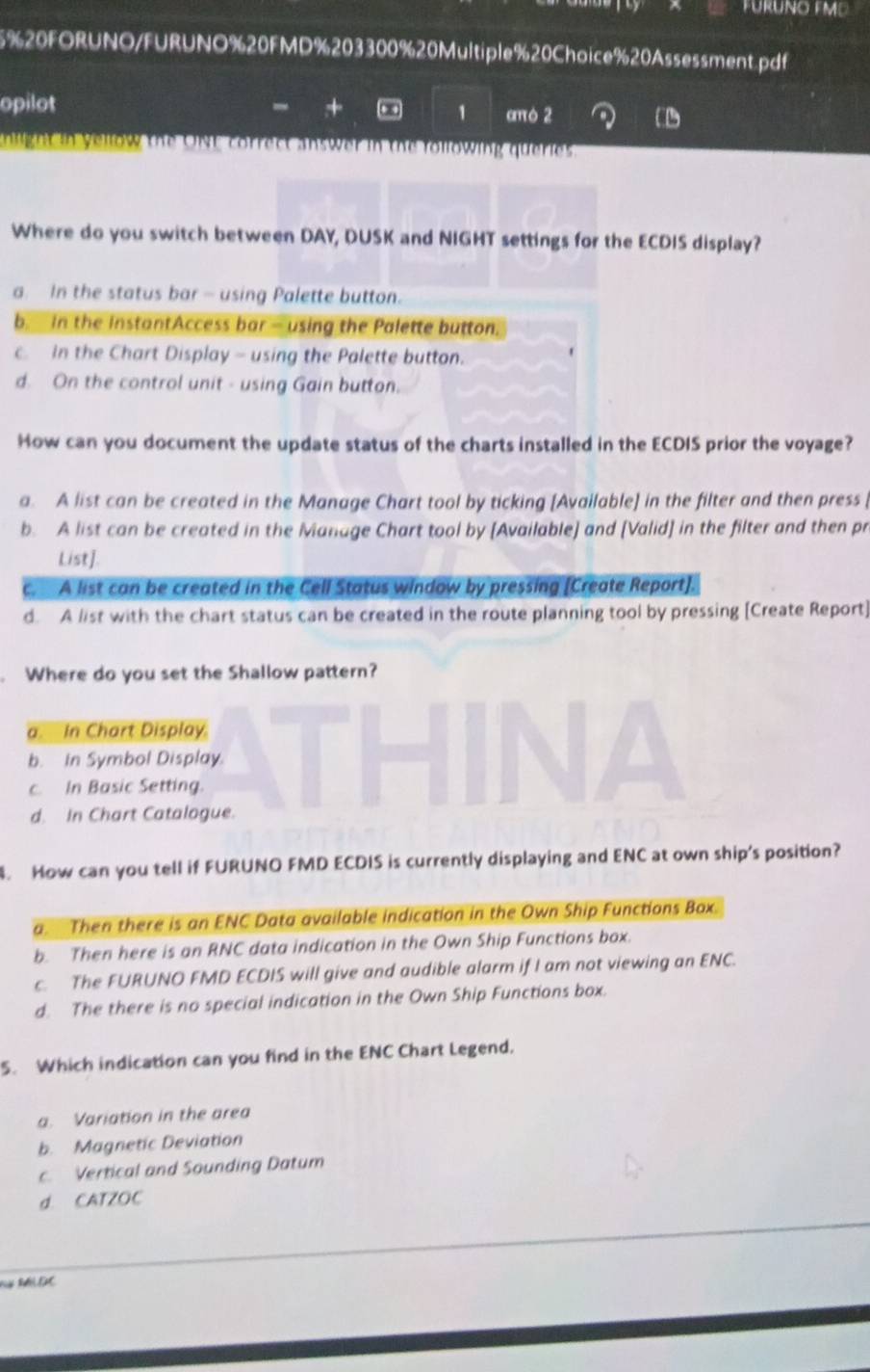 20FORUNO/FURUNO%20FMD%203300%20Multiple%20Choice%20Assessment.pdf
-
opilot + . . 1 cmò 2
nlight in yellow the ONF correct answer in the following queries.
Where do you switch between DAY, DUSK and NIGHT settings for the ECDIS display?
a. In the status bar - using Palette button.
b. In the InstantAccess bar - using the Palette button.
c. In the Chart Display - using the Palette button.
d. On the control unit - using Gain button.
How can you document the update status of the charts installed in the ECDIS prior the voyage?
a. A list can be created in the Manage Chart tool by ticking [Available] in the filter and then press
b. A list can be created in the Manage Chart tool by [Available] and [Valid] in the filter and then pr
List].
c. A list can be created in the Cell Status window by pressing [Create Report].
d. A list with the chart status can be created in the route planning tool by pressing [Create Report]
. Where do you set the Shallow pattern?
a. In Chart Display.
b. In Symbol Display.
c. In Basic Setting.
d. In Chart Catalogue.
. How can you tell if FURUNO FMD ECDIS is currently displaying and ENC at own ship's position?
a. Then there is an ENC Data available indication in the Own Ship Functions Box.
b. Then here is an RNC data indication in the Own Ship Functions box.
c. The FURUNO FMD ECDIS will give and audible alarm if I am not viewing an ENC.
d. The there is no special indication in the Own Ship Functions box.
5. Which indication can you find in the ENC Chart Legend.
a. Variation in the area
b. Magnetic Deviation
c. Vertical and Sounding Datum
d. CATZOC
Nà MLDC