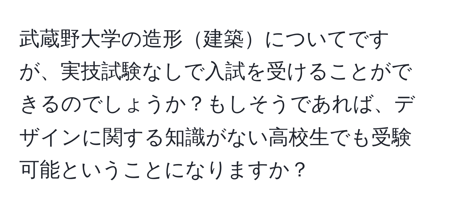 武蔵野大学の造形建築についてですが、実技試験なしで入試を受けることができるのでしょうか？もしそうであれば、デザインに関する知識がない高校生でも受験可能ということになりますか？