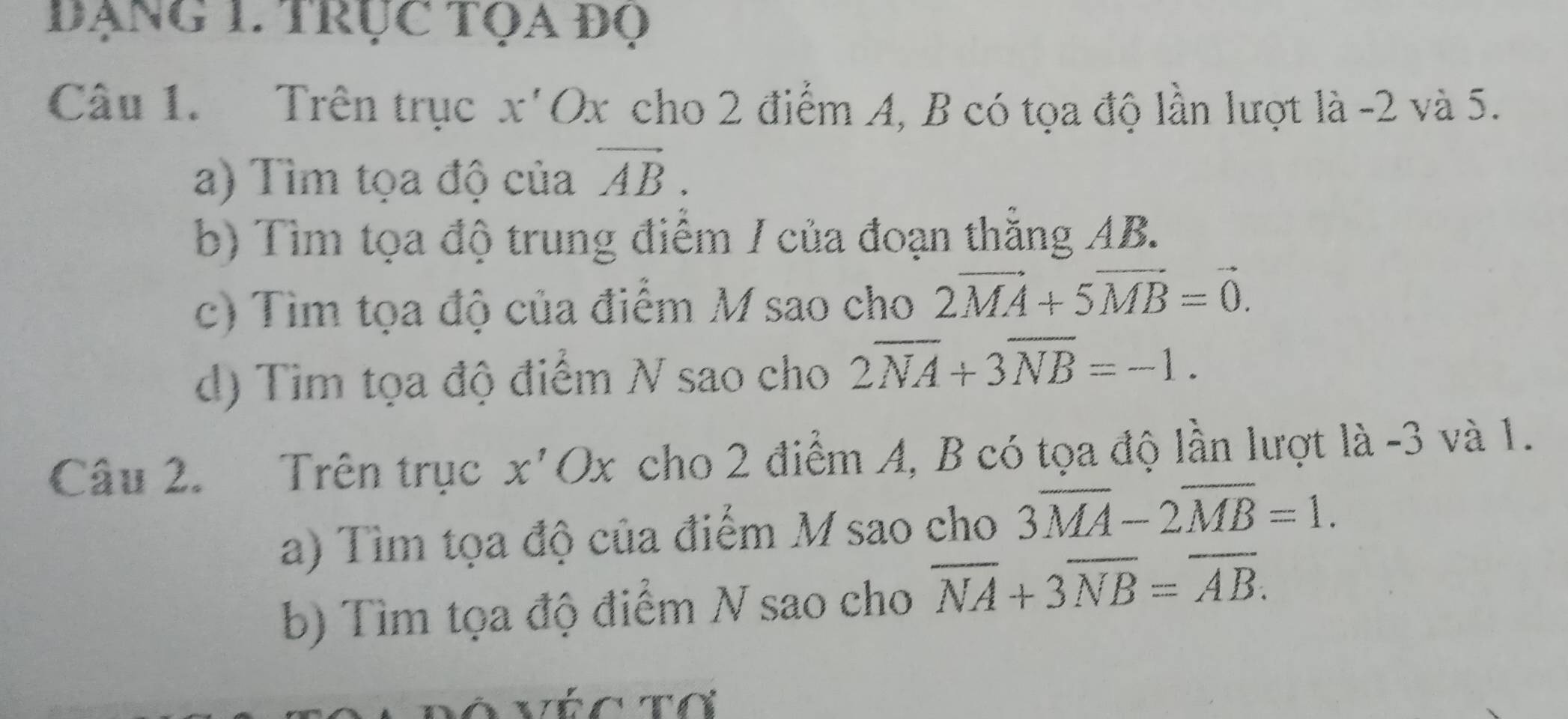 đẠNG 1. TRụC TọA đọ 
Câu 1. Trên trục x'Ox cho 2 điểm A, B có tọa độ lần lượt là -2 và 5. 
a) Tìm tọa độ của vector AB. 
b) Tìm tọa độ trung điểm / của đoạn thằng AB. 
c) Tìm tọa độ của điểm M sao cho 2vector MA+5vector MB=vector 0. 
d) Tim tọa độ điểm N sao cho 2overline NA+3overline NB=-1. 
Câu 2. Trên trục x'Ox cho 2 điểm A, B có tọa độ lần lượt là -3 và 1. 
a) Tìm tọa độ của điểm M sao cho 3overline MA-2overline MB=1. 
b) Tìm tọa độ điểm N sao cho overline NA+3overline NB=overline AB.