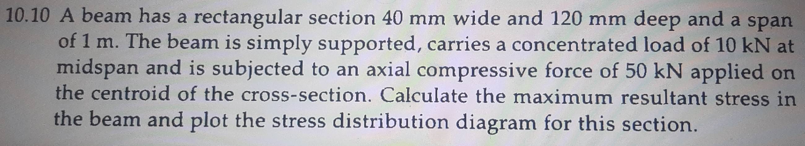 10.10 A beam has a rectangular section 40 mm wide and 120 mm deep and a span 
of 1 m. The beam is simply supported, carries a concentrated load of 10 kN at 
midspan and is subjected to an axial compressive force of 50 kN applied on 
the centroid of the cross-section. Calculate the maximum resultant stress in 
the beam and plot the stress distribution diagram for this section.