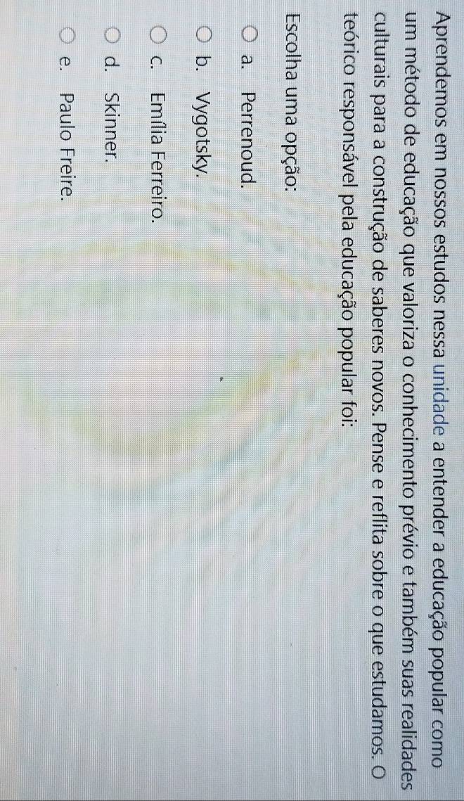 Aprendemos em nossos estudos nessa unidade a entender a educação popular como
um método de educação que valoriza o conhecimento prévio e também suas realidades
culturais para a construção de saberes novos. Pense e reflita sobre o que estudamos. O
teórico responsável pela educação popular foi:
Escolha uma opção:
a. Perrenoud.
b. Vygotsky.
c. Emília Ferreiro.
d. Skinner.
e. Paulo Freire.