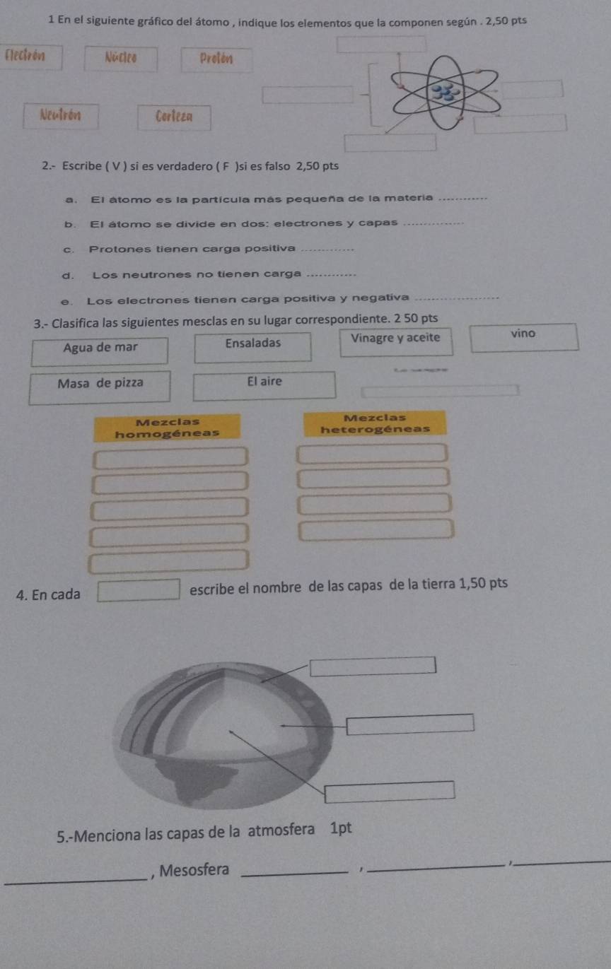 En el siguiente gráfico del átomo , indique los elementos que la componen según . 2,50 pts
Electrón Núcleo Protón 
Neutrón Corteza 
2.- Escribe ( V ) si es verdadero ( F )si es falso 2,50 pts 
a. El átomo es la partícula más pequeña de la materia_ 
b. El átomo se divide en dos: electrones y capas_ 
c. Protones tienen carga positiva_ 
d. Los neutrones no tienen carga_ 
e. Los electrones tienen carga positiva y negativa_ 
3.- Clasifica las siguientes mesclas en su lugar correspondiente. 2 50 pts 
Agua de mar Ensaladas Vinagre y aceite vino 
Masa de pizza El aire 
Mezclas Mezclas 
homogéneas heterogéneas 
4. En cada escribe el nombre de las capas de la tierra 1,50 pts 
5.-Menciona las capas de la atmosfera 1pt 
_, Mesosfera_ 
_ 
_