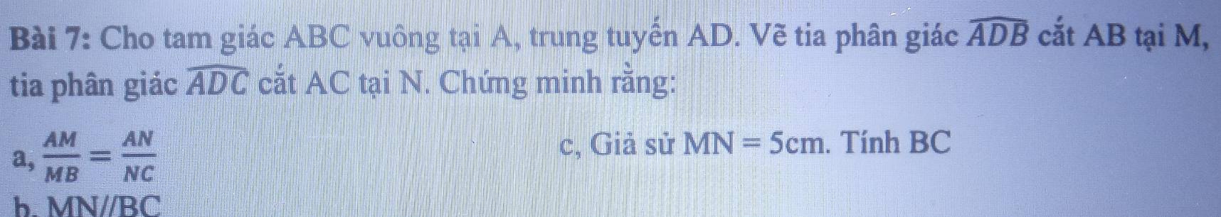 Cho tam giác ABC vuông tại A, trung tuyển AD. Vẽ tia phân giác widehat ADB cắt AB tại M, 
tia phân giác widehat ADC cắt AC tại N. Chứng minh rằng: 
a,  AM/MB = AN/NC 
c, Giả sử MN=5cm. Tính BC
b. MN//BC