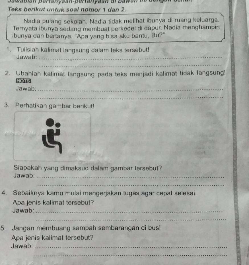 Teks berikut untuk soal nomor 1 dan 2. 
Nadia pulang sekolah. Nadia tidak melihat ibunya di ruang keluarga. 
Ternyata ibunya sedang membuat perkedel di dapur. Nadia menghampiri 
ibunya dan bertanya, “Apa yang bisa aku bantu, Bu?” 
1. Tulislah kalimat langsung dalam teks tersebut! 
Jawab:_ 
_ 
2. Ubahlah kalimat langsung pada teks menjadi kalimat tidak langsung! 
HOTS 
Jawab:_ 
_ 
3. Perhatikan gambar berikut! 
Siapakah yang dimaksud dalam gambar tersebut? 
Jawab:_ 
_ 
4. Sebaiknya kamu mulai mengerjakan tugas agar cepat selesai. 
Apa jenis kalimat tersebut? 
Jawab:_ 
_ 
5. Jangan membuang sampah sembarangan di bus! 
Apa jenis kalimat tersebut? 
Jawab:_ 
_