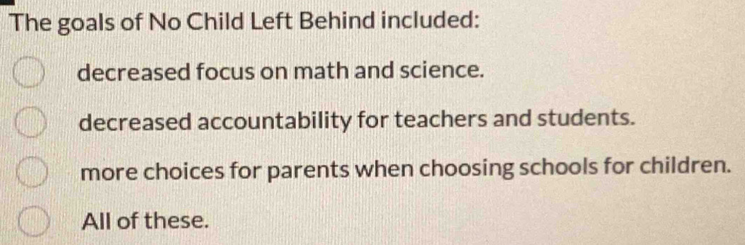 The goals of No Child Left Behind included:
decreased focus on math and science.
decreased accountability for teachers and students.
more choices for parents when choosing schools for children.
All of these.