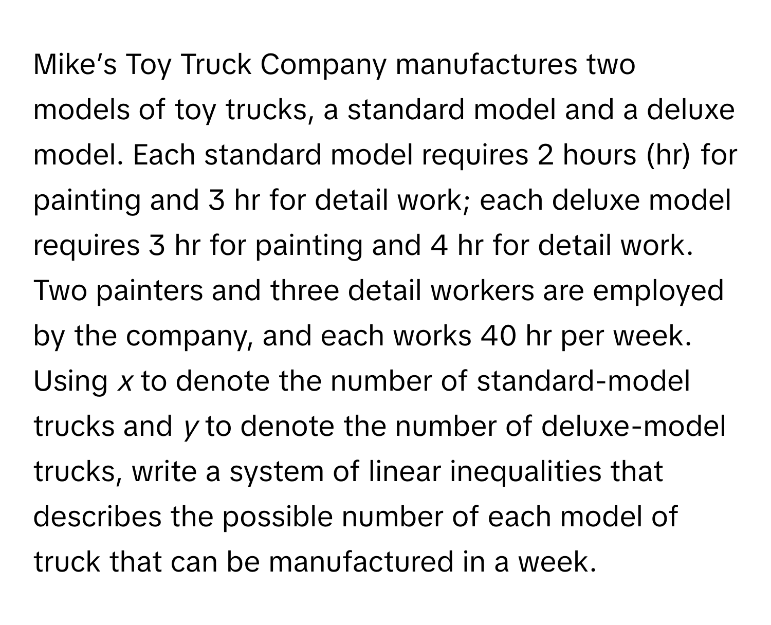 Mike’s Toy Truck Company manufactures two models of toy trucks, a standard model and a deluxe model. Each standard model requires 2 hours (hr) for painting and 3 hr for detail work; each deluxe model requires 3 hr for painting and 4 hr for detail work. Two painters and three detail workers are employed by the company, and each works 40 hr per week. Using *x* to denote the number of standard-model trucks and *y* to denote the number of deluxe-model trucks, write a system of linear inequalities that describes the possible number of each model of truck that can be manufactured in a week.