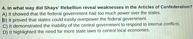 In what way did Shays’ Rebellion reveal weaknesses in the Articles of Confederation?
A) It showed that the federal government had too much power over the states.
B) It proved that states could easily overpower the federal government.
C) It demonstrated the inability of the central government to respond to internal conflicts.
D) It highlighted the need for more state laws to control local economies.