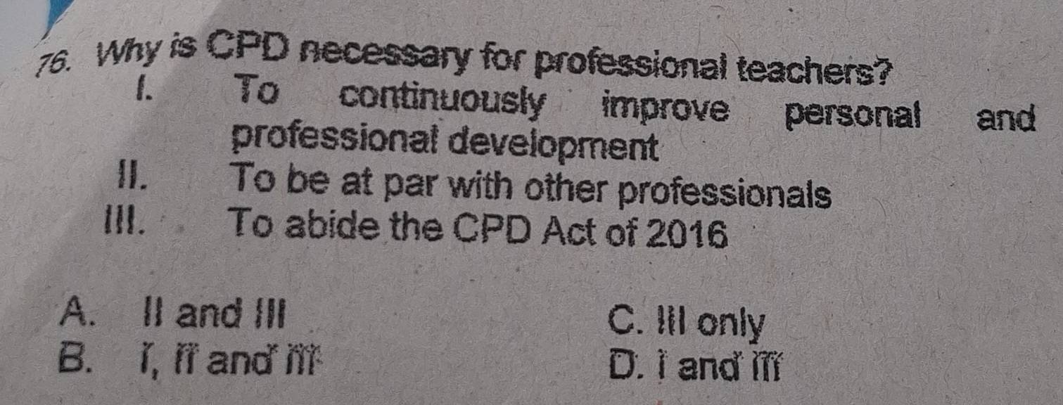 Why is CPD necessary for professional teachers?
1. To continuously improve personal and
professional development
II. To be at par with other professionals
III. To abide the CPD Act of 2016
A. II and III C. III only
B. I, il and ill D. I and il