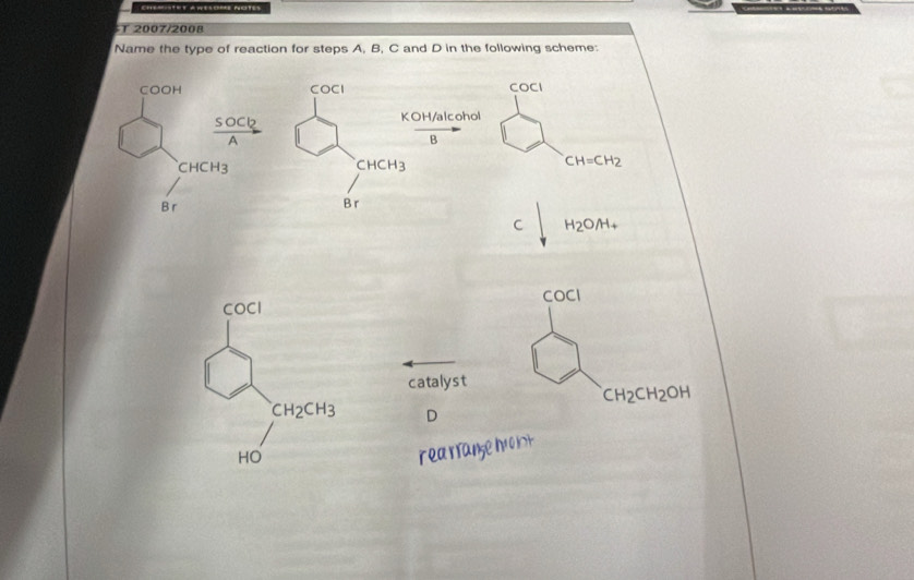 ==T=T AWEsOmE NotEs
T 2007/2008
Name the type of reaction for steps A, B, C and D in the following scheme:
COCI COCI
KOH/alcohol
B
CHCH_3
CH=CH_2
B r
C H_2O/H_+
COCI
COCI
catalyst
CH_2CH_2OH
CH_2CH_3 D
HO
rea rrane hvo lt