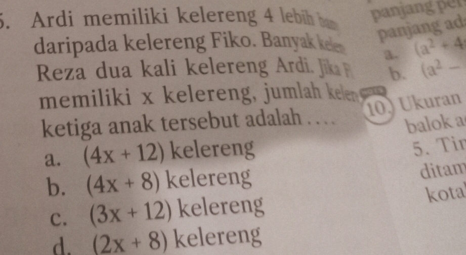 Ardi memiliki kelereng 4 lebih bm
panjang per
daripada kelereng Fiko. Banyak kele
panjang ad
a. (a^2+4
Reza dua kali kelereng Ardi. Jik b. (a^2-
memiliki x kelereng, jumlah kelen 
10) Ukuran
ketiga anak tersebut adalah . .
balok a
a. (4x+12) kelereng
5. Tir
b. (4x+8) kelereng
ditam
kota
c. (3x+12) kelereng
d. (2x+8) kelereng