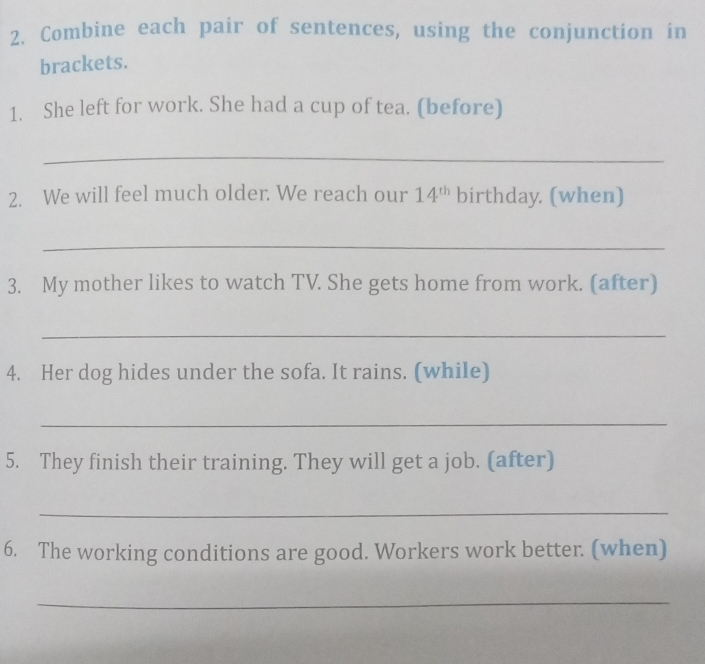 Combine each pair of sentences, using the conjunction in 
brackets. 
1. She left for work. She had a cup of tea. (before) 
_ 
2. We will feel much older. We reach our 14^(th) birthday. (when) 
_ 
3. My mother likes to watch TV. She gets home from work. (after) 
_ 
4. Her dog hides under the sofa. It rains. (while) 
_ 
5. They finish their training. They will get a job. (after) 
_ 
6. The working conditions are good. Workers work better. (when) 
_