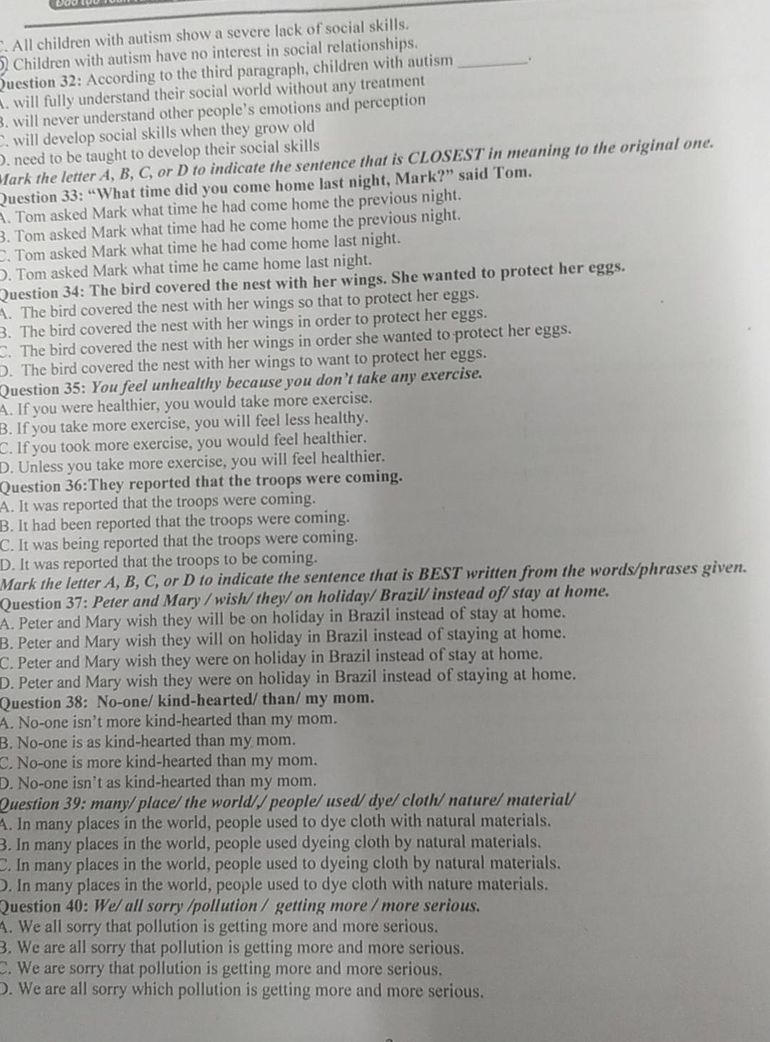 C. All children with autism show a severe lack of social skills.
Children with autism have no interest in social relationships.
Question 32: According to the third paragraph, children with autism_
.
A. will fully understand their social world without any treatment
3. will never understand other people’s emotions and perception
C. will develop social skills when they grow old
D. need to be taught to develop their social skills
Mark the letter A, B, C, or D to indicate the sentence that is CLOSEST in meaning to the original one.
Question 33: “What time did you come home last night, Mark?” said Tom.
A. Tom asked Mark what time he had come home the previous night.
3. Tom asked Mark what time had he come home the previous night.
C. Tom asked Mark what time he had come home last night.
D. Tom asked Mark what time he came home last night.
Question 34: The bird covered the nest with her wings. She wanted to protect her eggs.
A. The bird covered the nest with her wings so that to protect her eggs.
B. The bird covered the nest with her wings in order to protect her eggs.
C. The bird covered the nest with her wings in order she wanted to protect her eggs.
D. The bird covered the nest with her wings to want to protect her eggs.
Question 35: You feel unhealthy because you don’t take any exercise.
A. If you were healthier, you would take more exercise.
B. If you take more exercise, you will feel less healthy.
C. If you took more exercise, you would feel healthier.
D. Unless you take more exercise, you will feel healthier.
Question 36:They reported that the troops were coming.
A. It was reported that the troops were coming.
B. It had been reported that the troops were coming.
C. It was being reported that the troops were coming.
D. It was reported that the troops to be coming.
Mark the letter A, B, C, or D to indicate the sentence that is BEST written from the words/phrases given.
Question 37: Peter and Mary / wish/ they/ on holiday/ Brazil/ instead of/ stay at home.
A. Peter and Mary wish they will be on holiday in Brazil instead of stay at home.
B. Peter and Mary wish they will on holiday in Brazil instead of staying at home.
C. Peter and Mary wish they were on holiday in Brazil instead of stay at home.
D. Peter and Mary wish they were on holiday in Brazil instead of staying at home.
Question 38: No-one/ kind-hearted/ than/ my mom.
A. No-one isn't more kind-hearted than my mom.
B. No-one is as kind-hearted than my mom.
C. No-one is more kind-hearted than my mom.
D. No-one isn't as kind-hearted than my mom.
Question 39: many/ place/the world// people/ used/ dye/ cloth/ nature/ material/
A. In many places in the world, people used to dye cloth with natural materials.
3. In many places in the world, people used dyeing cloth by natural materials.
C. In many places in the world, people used to dyeing cloth by natural materials.
D. In many places in the world, people used to dye cloth with nature materials.
Question 40: We/ all sorry /pollution / getting more / more serious.
A. We all sorry that pollution is getting more and more serious.
3. We are all sorry that pollution is getting more and more serious.
C. We are sorry that pollution is getting more and more serious.
D. We are all sorry which pollution is getting more and more serious.