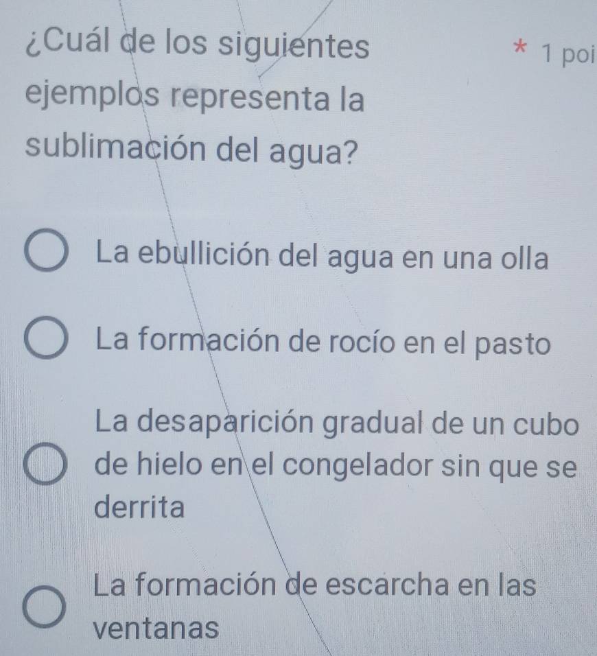 ¿Cuál de los siguientes
* 1 poi
ejemplos representa la
sublimación del agua?
La ebullición del agua en una olla
La formación de rocío en el pasto
La desaparición gradual de un cubo
de hielo en el congelador sin que se
derrita
La formación de escarcha en las
ventanas