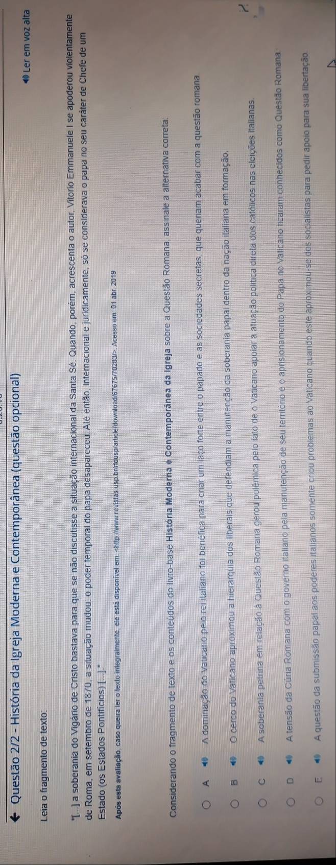Questão 2/2 - História da Igreja Moderna e Contemporânea (questão opcional)
Ler em voz alta
Leia o fragmento de texto:
''I. a soberbania do Vigário de Cristo bastava para que se não discutisse a situação internacional da Santa Sé. Quando, porém, acrescenta o autor, Vitorio Emmanuele I se apoderou violentamente
de Roma, em setembro de 1870, a situação mudou: o poder temporal do papa desapareceu. Até então, internacional e juridicamente, só se considerava o papa no seu caráter de Chefe de um
Estado (os Estados Pontifícios) [...]."
Após esta avaliação, caso queira ler o texto integralmente, ele está disponível em:. Acesso em: 01 abr. 2019
Considerando o fragmento de texto e os conteúdos do livro-base História Moderna e Contemporânea da Igreja sobre a Questão Romana, assinale a alternativa correta:
A  A dominação do Vaticano pelo rei italiano foi benéfica para criar um laço forte entre o papado e as sociedades secretas, que queriam acabar com a questão romana.
B ● O cerco do Vaticano aproximou a hierarquia dos liberais que defendiam a manutenção da soberania papal dentro da nação italiana em formação.
C   A soberania petrina em relação à Questão Romana gerou polêmica pelo fato de o Vaticano apoiar a atuação política direta dos católicos nas eleições italianas
D   A tensão da Cúria Romana com o governo italiano pela manutenção de seu território e o aprisionamento do Papa no Vaticano ficaram conhecidos como Questão Romana
E  A questão da submissão papal aos poderes italianos somente criou problemas ao Vaticano quando este aproximou-se dos socialistas para pedir apoio para sua libertação