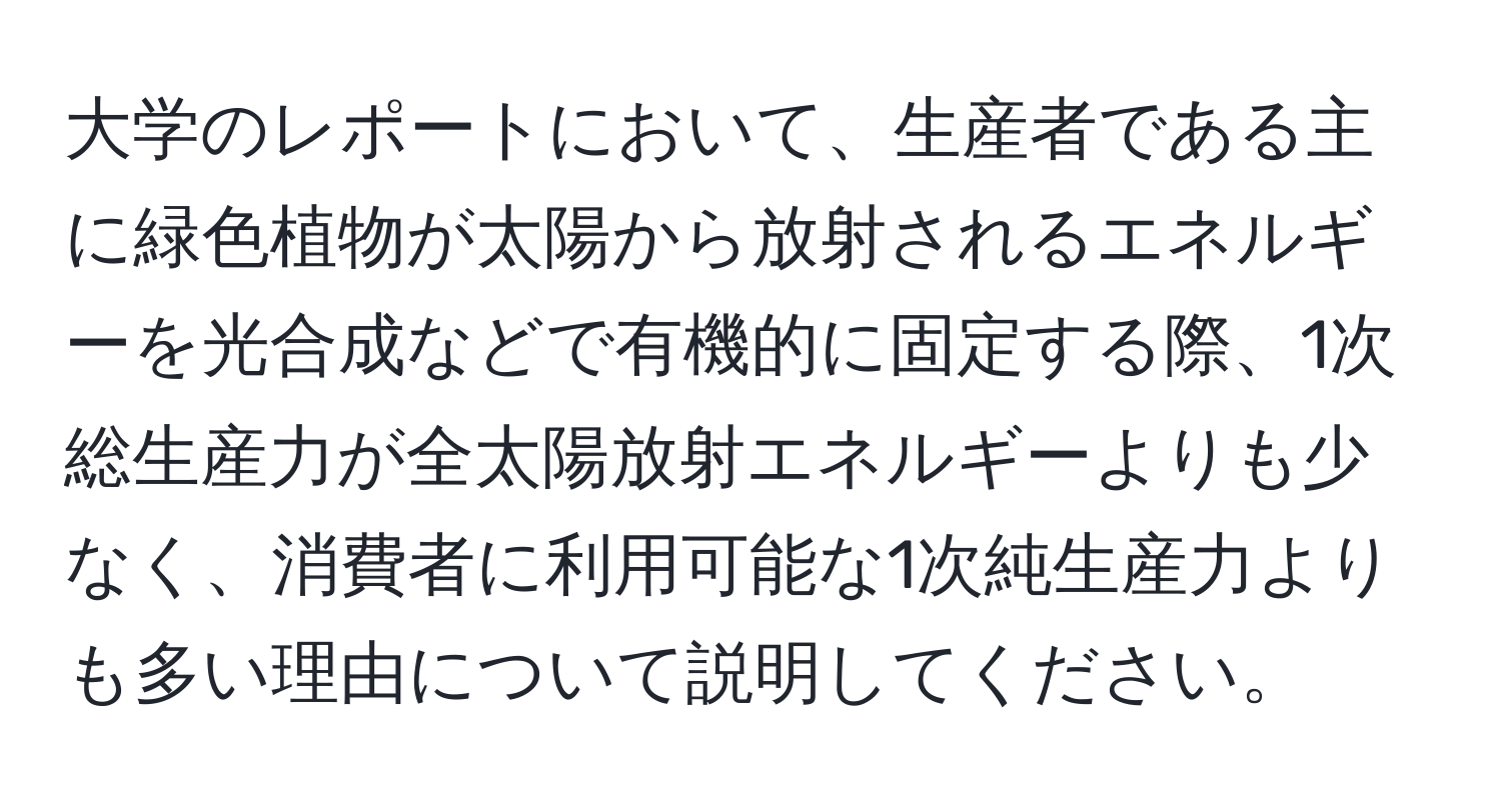 大学のレポートにおいて、生産者である主に緑色植物が太陽から放射されるエネルギーを光合成などで有機的に固定する際、1次総生産力が全太陽放射エネルギーよりも少なく、消費者に利用可能な1次純生産力よりも多い理由について説明してください。