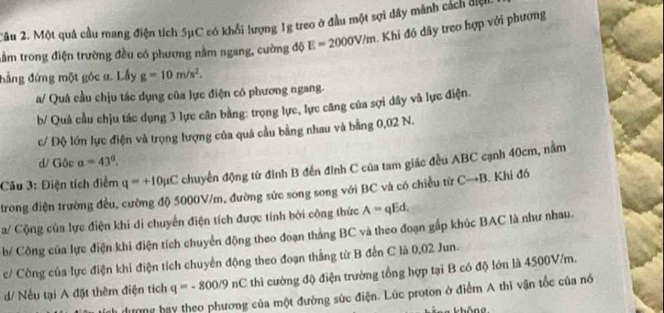 2âu 2. Một quả cầu mang điện tích 5μC có khổi lượng 1g treo ở đầu một sợi dây mảnh cách ơợn 
tầm trong điện trường đều có phương nằm ngang, cường độ E=2000V/m. Khi đó dây treo hợp với phương 
đẳng đứng một góc a. Lấy g=10m/s^2. 
a/ Quâ cầu chịu tác dụng của lực điện có phương ngang. 
b/ Quả cầu chịu tác dụng 3 lực cân bằng: trọng lực, lực căng của sợi dây và lực điện. 
c/ Độ lớn lực điện và trọng lượng của quả cầu bằng nhau và bằng 0,02 N. 
d/ Gộc alpha =43°. 
Câu 3: Điện tích điểm q=+10mu C chuyển động từ đính B đến đỉnh C của tam giác đều ABC cạnh 40cm, nằm 
trong điện trường đều, cường độ 5000V/m, đường sức song song với BC và có chiều từ Cto B. Khi đó 
a/ Cộng của lực điện khi di chuyển điện tích được tính bởi công thức A=qEd, 
b/ Công của lực điện khi điện tích chuyển động theo đoạn thắng BC và theo đoạn gấp khúc BAC là như nhau. 
c/ Công của lực điện khi điện tích chuyển động theo đoạn thắng từ B đến C là 0,02 Jun. 
/ Nếu tại A đặt thêm điện tích q=-800/9nC thì cường độ điện trường tổng hợp tại B có độ lớn là 4500V/m. 
đương bay theo phương của một đường sức điện. Lúc proton ở điểm A thì vận tốc của nó 
Thông