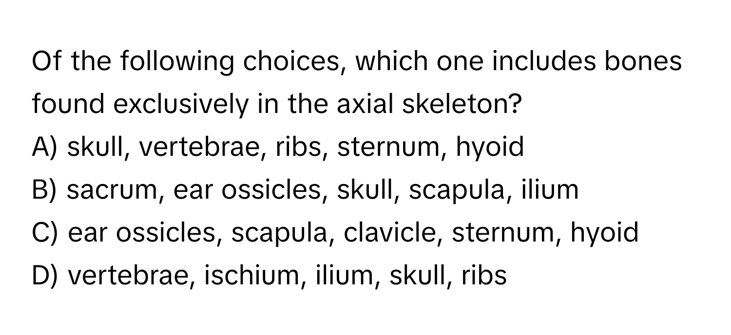 Of the following choices, which one includes bones found exclusively in the axial skeleton?

A) skull, vertebrae, ribs, sternum, hyoid 
B) sacrum, ear ossicles, skull, scapula, ilium 
C) ear ossicles, scapula, clavicle, sternum, hyoid 
D) vertebrae, ischium, ilium, skull, ribs