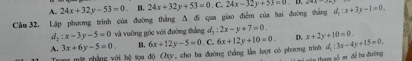 A. 24x+32y-53=0. B. 24x+32y+53=0.C 24x-32y+53=0. D. 24x-32y
Câu 32. Lập phương trình của đường thẳng Δ đi qua giao điểm của hai đường thẳng d_1:x+3y-1=0,
d_2:x-3y-5=0 và vuông góc với đường thẳng d_3:2x-y+7=0.
A. 3x+6y-5=0. B. 6x+12y-5=0. C. 6x+12y+10=0. D. x+2y+10=0. 
Trong mặt phẳng với hệ tọa độ Oxy, cho ba đường thẳng lần lượt có phương trình d_1:3x-4y+15=0, 
i của tham số m để ba đường