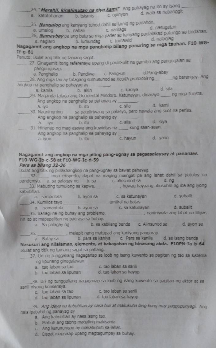 “Marahil, kinalimutan na niya kami!" Ang pahayag na ito ay isang_
a. katotohanan b. tsismis c. opinyon d. wala sa nabanggit
_25. Nangalog ang kanyang tuhod dahil sa lamig ng panahon.
a. umalog b. nabali c. namaga d. nasugatan
_26, Namaybay pa ang bata sa mga pader sa kanyang paglalakad patungo sa tindahan.
a. naglaro b. lumundag c. tumawid d. nalaglag
Nagagamit ang angkop na mga panghalip bilang panuring sa mga tauhan. F10-WG-
If-g-61
Panuto: Isulat ang titik ng tamang sagot.
_27. Ginagamit itong referensya upang di paulit-ulit na gamitin ang pangngalan sa
pangungusap.
a. Panghalip b. Pandiwa c. Pang-uri d.Pang-abay
_28. Ang mga tao ay talagang sumusunod sa health protocols ng _ng barangay. Ang
angkop na panghalip sa pahayag ay_
a. kanila b. akin c. kaniya d. sila
_29. Maganda talaga ang Occidental Mindoro. Katunayan, dinarayo _ng mga turista.
Ang angkop na panghalip sa pahayag ay
a. iyo b. ito c. sila d. kami
_30. Nagningning_ sa pagdiriwang sa palasyo, pero nawala ang suot na perlas.
Ang angkop na panghalip sa pahayag ay_
a. iyo b. ito c. sila d. siya
_31. Hinanap ng mag-asawa ang kuwintas na _kung saan-saan.
Ang angkop na panghalip sa pahayag ay
a. iyon b. ito c. hayun d. yaon
Nagagamit ang angkop na mga piling pang-ugnay sa pagsasalaysay at pananaw.
F10-WG-Ib-c-58 at F10-WG-Ic-d-59
Para sa bilang 32-36
Isulat ang titik ng pinakaanqkop na panq-ugnay sa bawat pahayag.
_32. _mga eksperto, dapat na maging maingat pa ang lahat dahil sa patuloy na
pandemya. a. sa palagay ng b. sa c. alinsunod sa d. ng
_33. Mabuting tumulong sa kapwa. _, huwag hayaang abusuhin ng iba ang lyong
kabutihan.
a. samantala b. ayon sa c. sa katunayan d. subalit
_34. Kumilos tayo umilral na batas.
a. samantala b. ayon sa c. sa katunayan d. subalit
_35. Bahagi na ng buhay ang problema _, naniniwala ang lahat na lilipas
rin ito at mapapalitan ng pag-asa sa buhay.
a. Sa palagay ng b. sa kabilang banda c. Alinsunod sa d. ayon sa
_36. _, malapit nang matupad ang kaniyang pangarap.
a. Batay sa b. para sa kaniya c. Para sa kanila d. sa isang banda
Nasusuri ang nilalaman, elemento, at kakayahan ng binasang akda. F10PN-Ia-b-64
Isulat ang titik ng tamang sagot sa patlang.
_
37. Uri ng tunggaliang nagaganap sa loob ng isang kuwento sa pagitan ng tao sa sistema
ng lipunang ginagalawan.
a. tao laban sa tao c. tao laban sa sarili
b. tao laban sa lipunan d. tao laban sa hayop
38. Uri ng tunggaliang nagaganap sa loob ng isang kuwento sa pagitan ng aktor at sa
sanli niyang konsensya.
c. tao laban sa tao c. tao laban sa sarili
d. tao laban sa lipunan d. tao laban sa hayop
_39. Ang ideya na kabutihan ay nasa huli at makukuha lang kung may pagpupunyagi. Ang
nais ipabatid ng pahayag ay_
a. Ang kabutihan ay nasa isang tao.
b. Mabuti ang taong magaling makisama.
c. Ang karunungan ay makabubuti sa lahat.
d. Dapat magsikap upang magtagumpay sa buhay.