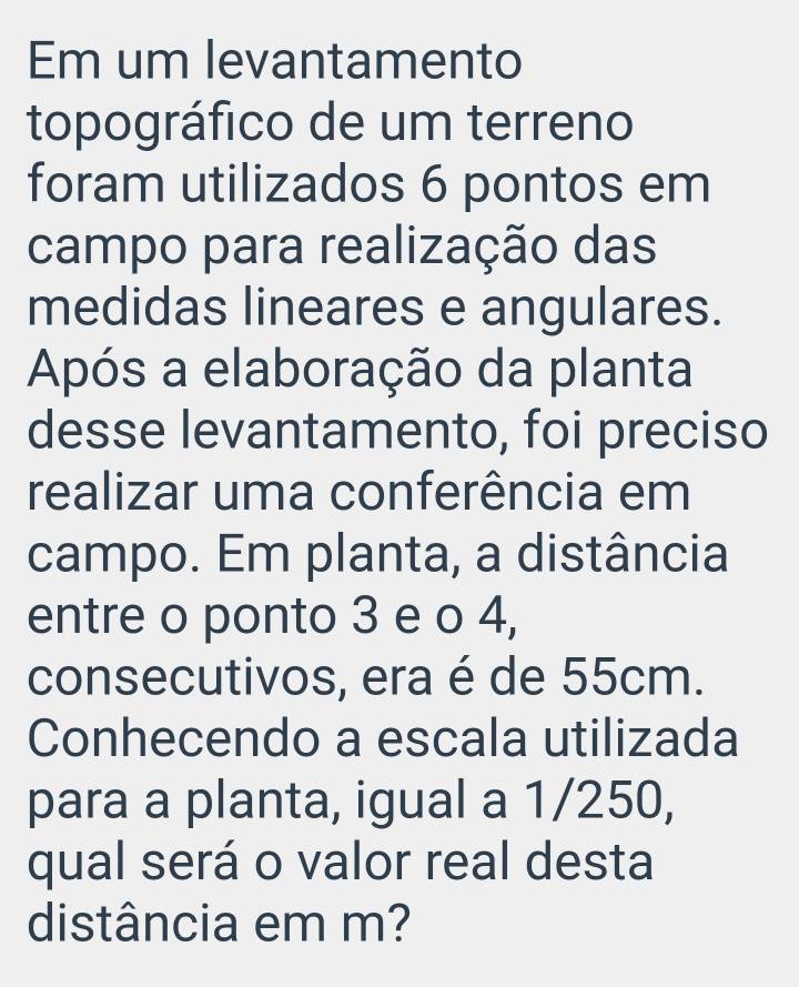 Em um levantamento 
topográfico de um terreno 
foram utilizados 6 pontos em 
campo para realização das 
medidas lineares e angulares. 
Após a elaboração da planta 
desse levantamento, foi preciso 
realizar uma conferência em 
campo. Em planta, a distância 
entre o ponto 3 e o 4, 
consecutivos, era é de 55cm. 
Conhecendo a escala utilizada 
para a planta, igual a 1/250, 
qual será o valor real desta 
distância em m?