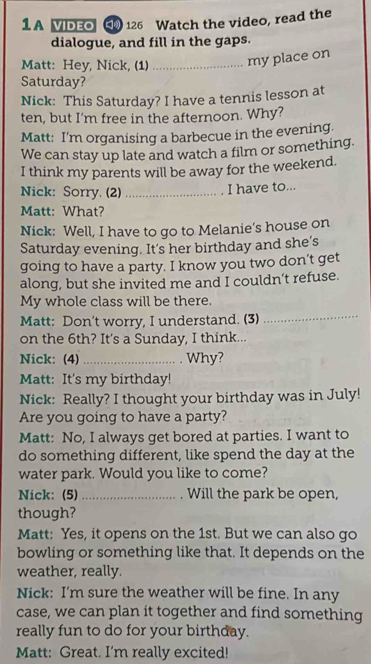 A VIDEO 126 Watch the video, read the 
dialogue, and fill in the gaps. 
Matt: Hey, Nick, (1)_ 
my place on 
Saturday? 
Nick: This Saturday? I have a tennis lesson at 
ten, but I'm free in the afternoon. Why? 
Matt: I’m organising a barbecue in the evening. 
We can stay up late and watch a film or something. 
I think my parents will be away for the weekend. 
Nick: Sorry. (2)_ 
I have to... 
Matt: What? 
Nick: Well, I have to go to Melanie’s house on 
Saturday evening. It's her birthday and she’s 
going to have a party. I know you two don’t get 
along, but she invited me and I couldn’t refuse. 
My whole class will be there. 
Matt: Don't worry, I understand. (3) 
_ 
on the 6th? It's a Sunday, I think... 
Nick: (4) _ Why? 
Matt: It's my birthday! 
Nick: Really? I thought your birthday was in July! 
Are you going to have a party? 
Matt: No, I always get bored at parties. I want to 
do something different, like spend the day at the 
water park. Would you like to come? 
Nick: (5) _Will the park be open, 
though? 
Matt: Yes, it opens on the 1st. But we can also go 
bowling or something like that. It depends on the 
weather, really. 
Nick: I’m sure the weather will be fine. In any 
case, we can plan it together and find something 
really fun to do for your birthday. 
Matt: Great. I'm really excited!