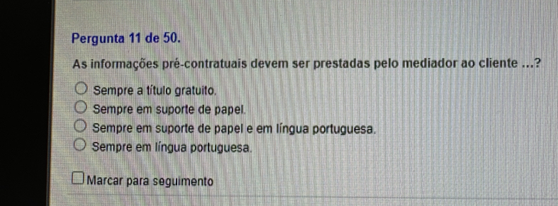 Pergunta 11 de 50.
As informações pré-contratuais devem ser prestadas pelo mediador ao cliente ...?
Sempre a título gratuito.
Sempre em suporte de papel.
Sempre em suporte de papel e em língua portuguesa.
Sempre em língua portuguesa.
Marcar para seguimento