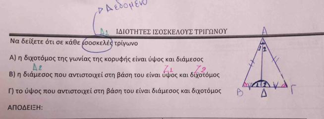 ΙδΙΟΤηΤΕΣ ΙΣΟΣΚΕδΟΥΣ ΤΡΙΓωΝΟΥ
Να δείξετε ότι σε κάθε ισοσκελές τρίγωνο 
Α) η διχοτόμος της γωνίαςατης κορυφής είναι ύψος και διάμεσος 
Β) η διάμεσος που αντιστοιχεί στη βάση του είναι υψος και διχοτόμος 
Γ) το ύψος που αντιστοιχεί στη βάση του είναι διάμεσος και διχοτόμος
ΑΠΟΔΕΙH :