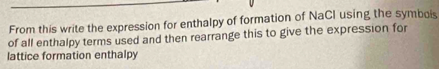 From this write the expression for enthalpy of formation of NaCl using the symbois 
of all enthalpy terms used and then rearrange this to give the expression for 
lattice formation enthalpy